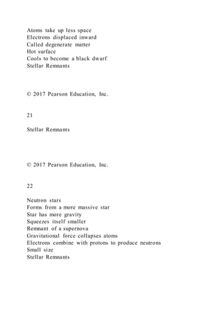 Atoms take up less space
Electrons displaced inward
Called degenerate matter
Hot surface
Cools to become a black dwarf
Stellar Remnants
© 2017 Pearson Education, Inc.
21
Stellar Remnants
© 2017 Pearson Education, Inc.
22
Neutron stars
Forms from a more massive star
Star has more gravity
Squeezes itself smaller
Remnant of a supernova
Gravitational force collapses atoms
Electrons combine with protons to produce neutrons
Small size
Stellar Remnants
 