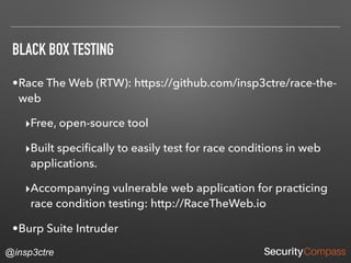 @insp3ctre
BLACK BOX TESTING
•Race The Web (RTW): https://github.com/insp3ctre/race-the-
web
‣Free, open-source tool
‣Built speciﬁcally to easily test for race conditions in web
applications.
‣Accompanying vulnerable web application for practicing
race condition testing: http://RaceTheWeb.io
•Burp Suite Intruder
 