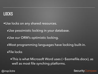 @insp3ctre
LOCKS
•Use locks on any shared resources.
‣Use pessimistic locking in your database.
‣Use our ORM’s optimistic locking.
‣Most programming languages have locking built-in.
‣File locks
✦This is what Microsoft Word uses (~$someﬁle.docx), as
well as most ﬁle synching platforms.
 