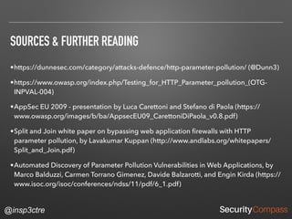 @insp3ctre
SOURCES & FURTHER READING
•https://dunnesec.com/category/attacks-defence/http-parameter-pollution/ (@Dunn3)
•https://www.owasp.org/index.php/Testing_for_HTTP_Parameter_pollution_(OTG-
INPVAL-004)
•AppSec EU 2009 - presentation by Luca Carettoni and Stefano di Paola (https://
www.owasp.org/images/b/ba/AppsecEU09_CarettoniDiPaola_v0.8.pdf)
•Split and Join white paper on bypassing web application ﬁrewalls with HTTP
parameter pollution, by Lavakumar Kuppan (http://www.andlabs.org/whitepapers/
Split_and_Join.pdf)
•Automated Discovery of Parameter Pollution Vulnerabilities in Web Applications, by
Marco Balduzzi, Carmen Torrano Gimenez, Davide Balzarotti, and Engin Kirda (https://
www.isoc.org/isoc/conferences/ndss/11/pdf/6_1.pdf)
 