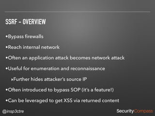 @insp3ctre
SSRF - OVERVIEW
•Bypass ﬁrewalls
•Reach internal network
•Often an application attack becomes network attack
•Useful for enumeration and reconnaissance
‣Further hides attacker’s source IP
•Often introduced to bypass SOP (it’s a feature!)
•Can be leveraged to get XSS via returned content
 