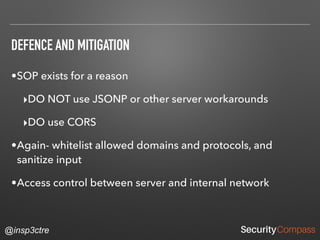 @insp3ctre
DEFENCE AND MITIGATION
•SOP exists for a reason
‣DO NOT use JSONP or other server workarounds
‣DO use CORS
•Again- whitelist allowed domains and protocols, and
sanitize input
•Access control between server and internal network
 