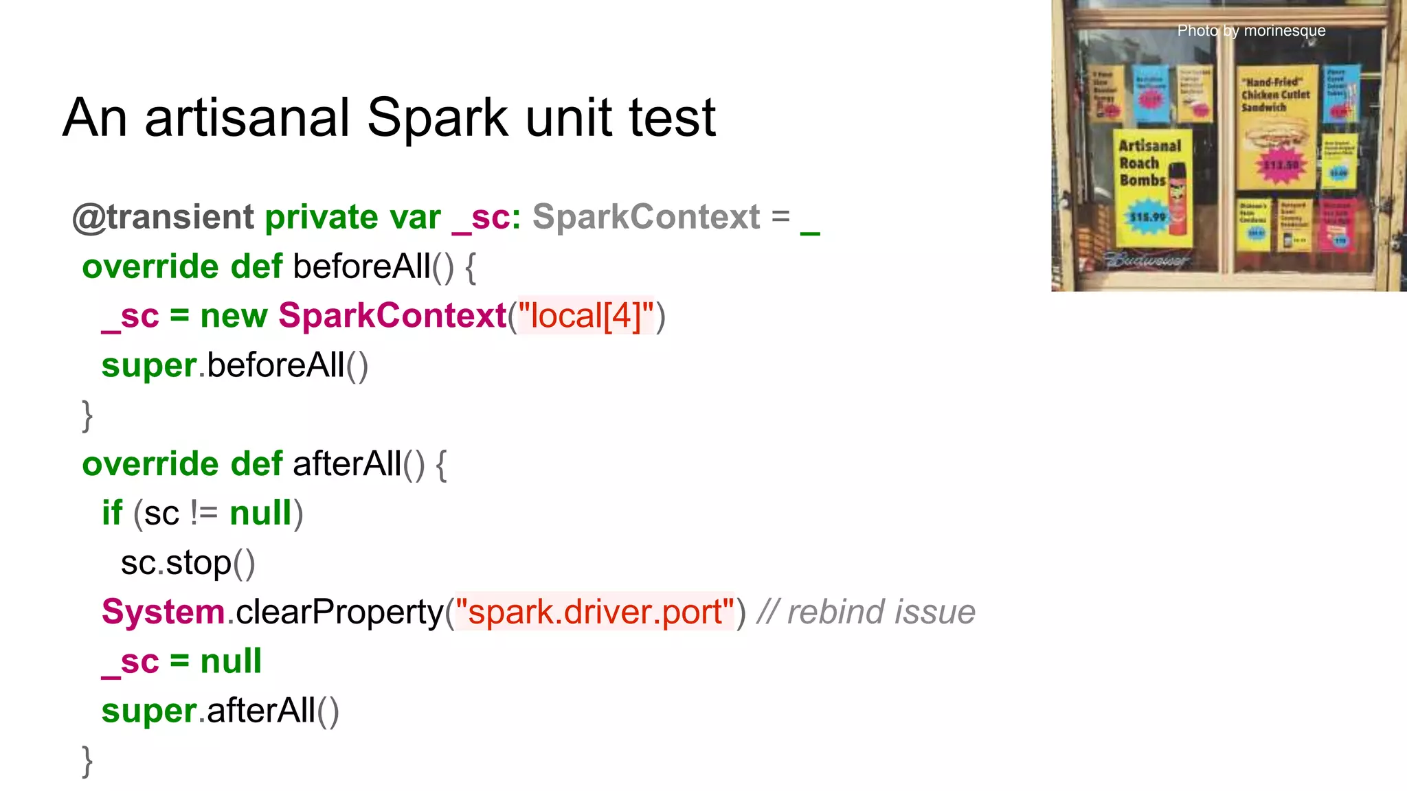 An artisanal Spark unit test
@transient private var _sc: SparkContext = _
override def beforeAll() {
_sc = new SparkContext("local[4]")
super.beforeAll()
}
override def afterAll() {
if (sc != null)
sc.stop()
System.clearProperty("spark.driver.port") // rebind issue
_sc = null
super.afterAll()
}
Photo by morinesque
 