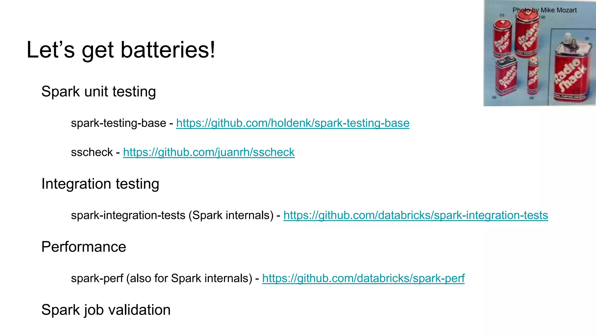 Let’s get batteries!
Spark unit testing
spark-testing-base - https://github.com/holdenk/spark-testing-base
sscheck - https://github.com/juanrh/sscheck
Integration testing
spark-integration-tests (Spark internals) - https://github.com/databricks/spark-integration-tests
Performance
spark-perf (also for Spark internals) - https://github.com/databricks/spark-perf
Spark job validation
Photo by Mike Mozart
 
