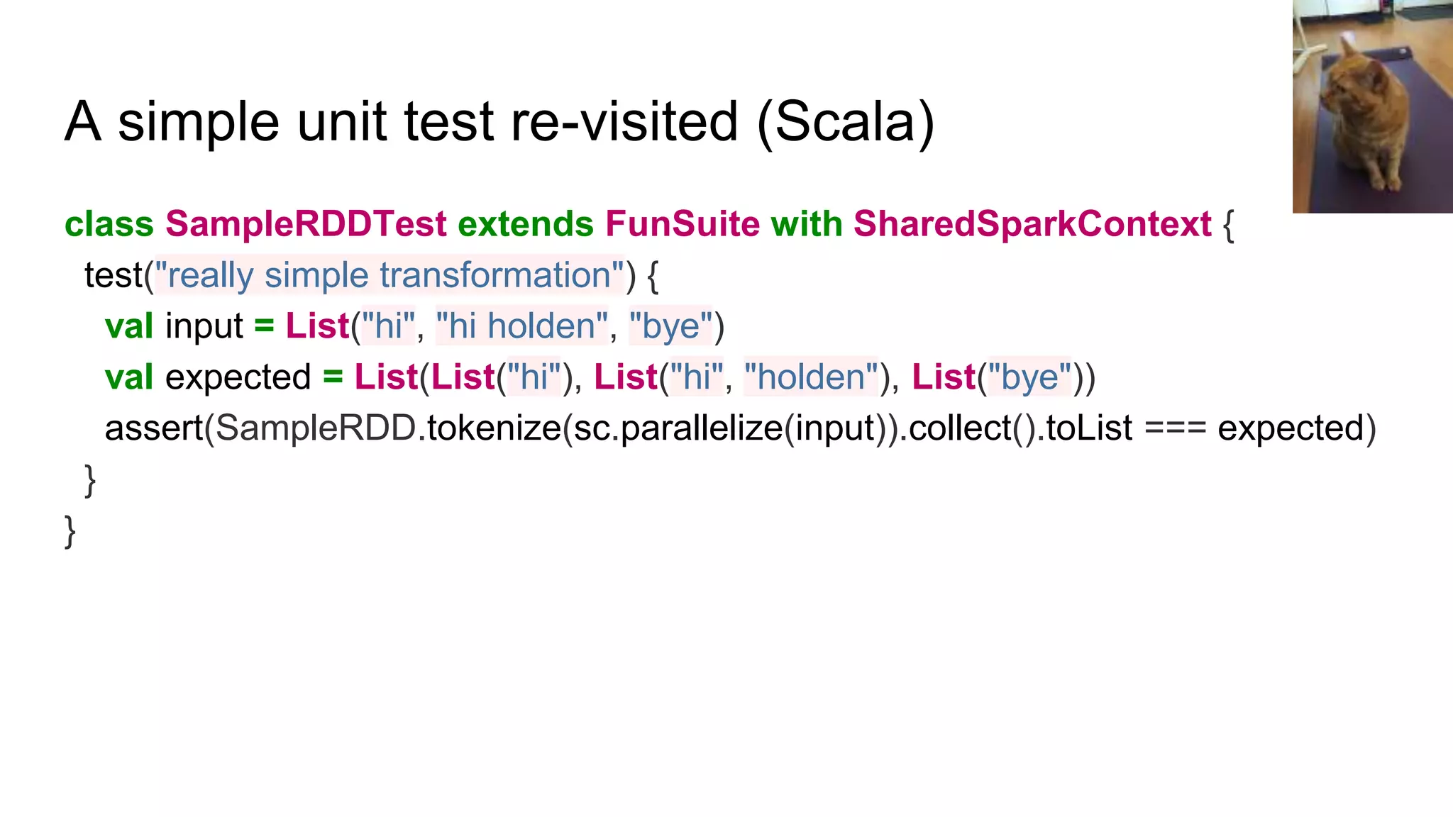 A simple unit test re-visited (Scala)
class SampleRDDTest extends FunSuite with SharedSparkContext {
test("really simple transformation") {
val input = List("hi", "hi holden", "bye")
val expected = List(List("hi"), List("hi", "holden"), List("bye"))
assert(SampleRDD.tokenize(sc.parallelize(input)).collect().toList === expected)
}
}
 