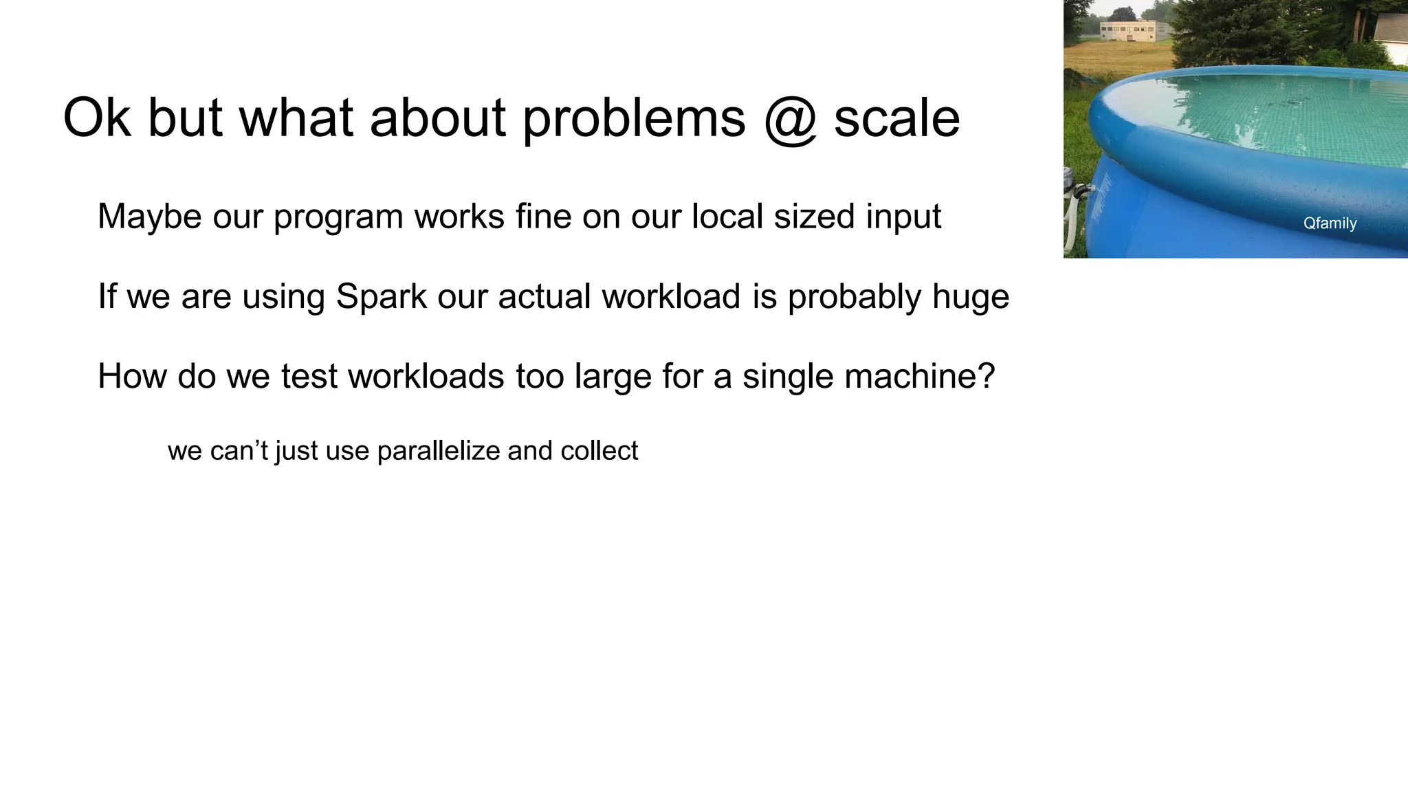 Ok but what about problems @ scale
Maybe our program works fine on our local sized input
If we are using Spark our actual workload is probably huge
How do we test workloads too large for a single machine?
we can’t just use parallelize and collect
Qfamily
 