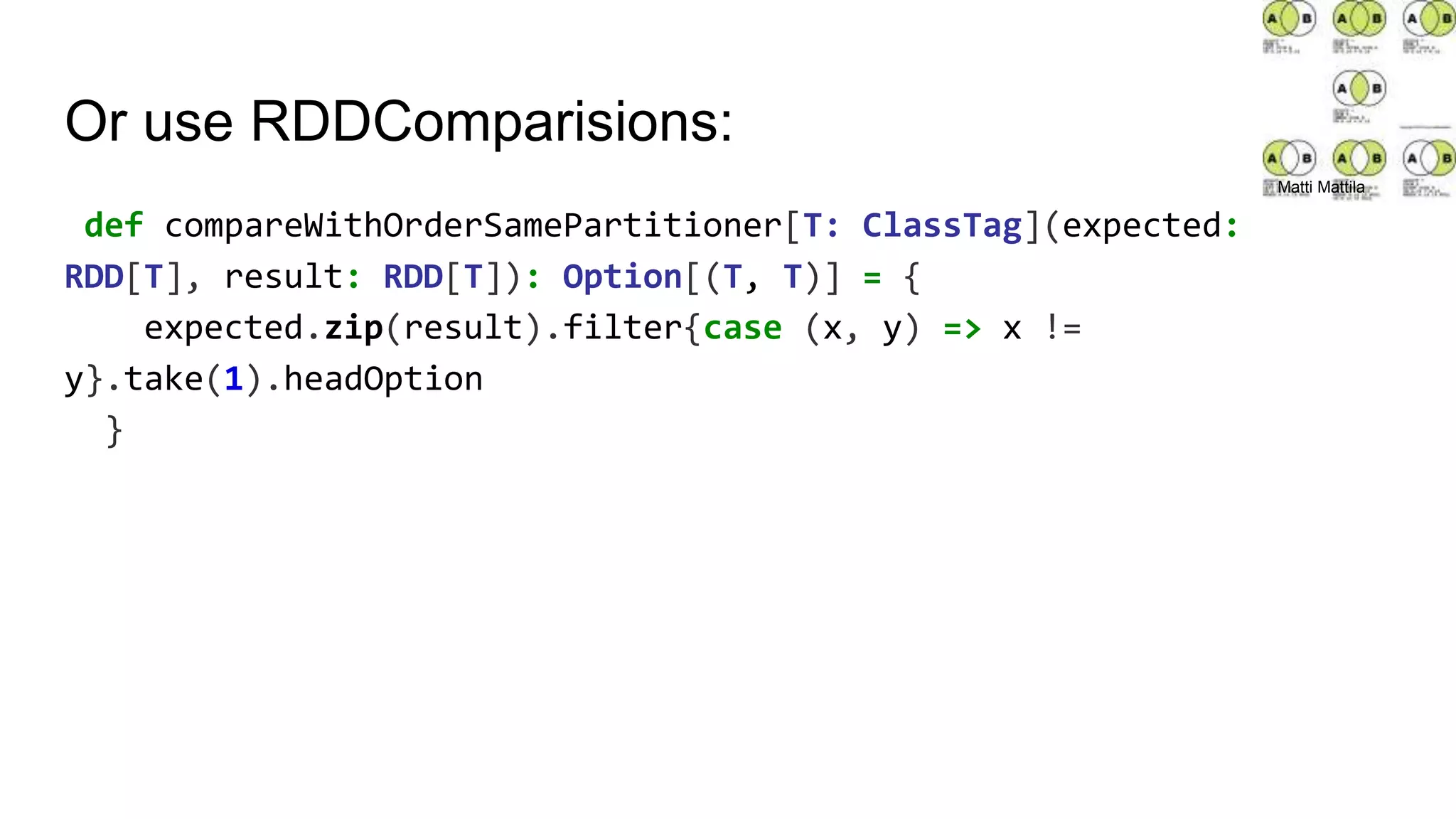 Or use RDDComparisions:
def compareWithOrderSamePartitioner[T: ClassTag](expected:
RDD[T], result: RDD[T]): Option[(T, T)] = {
expected.zip(result).filter{case (x, y) => x !=
y}.take(1).headOption
}
Matti Mattila
 