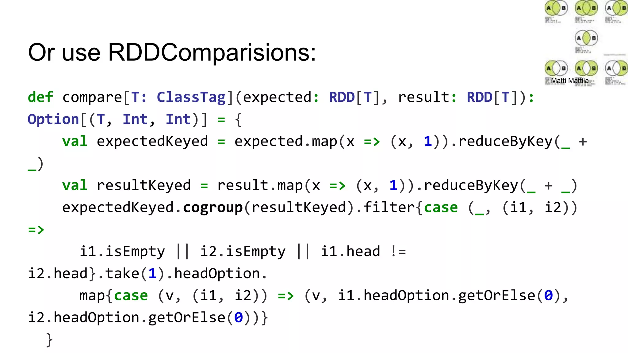 Or use RDDComparisions:
def compare[T: ClassTag](expected: RDD[T], result: RDD[T]):
Option[(T, Int, Int)] = {
val expectedKeyed = expected.map(x => (x, 1)).reduceByKey(_ +
_)
val resultKeyed = result.map(x => (x, 1)).reduceByKey(_ + _)
expectedKeyed.cogroup(resultKeyed).filter{case (_, (i1, i2))
=>
i1.isEmpty || i2.isEmpty || i1.head !=
i2.head}.take(1).headOption.
map{case (v, (i1, i2)) => (v, i1.headOption.getOrElse(0),
i2.headOption.getOrElse(0))}
}
Matti Mattila
 