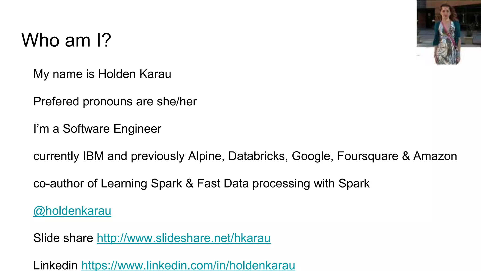 Who am I?
My name is Holden Karau
Prefered pronouns are she/her
I’m a Software Engineer
currently IBM and previously Alpine, Databricks, Google, Foursquare & Amazon
co-author of Learning Spark & Fast Data processing with Spark
@holdenkarau
Slide share http://www.slideshare.net/hkarau
Linkedin https://www.linkedin.com/in/holdenkarau
 