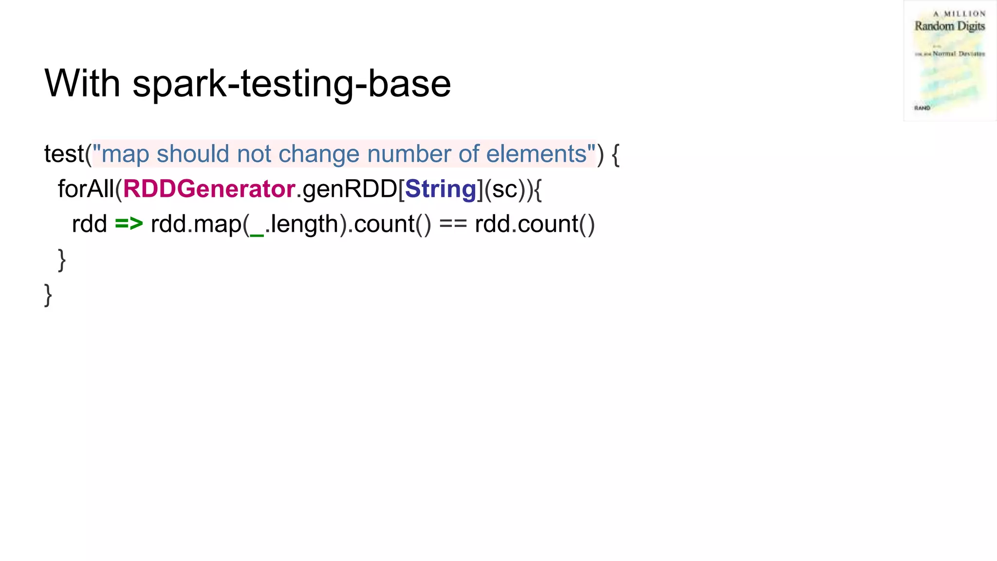 With spark-testing-base
test("map should not change number of elements") {
forAll(RDDGenerator.genRDD[String](sc)){
rdd => rdd.map(_.length).count() == rdd.count()
}
}
 