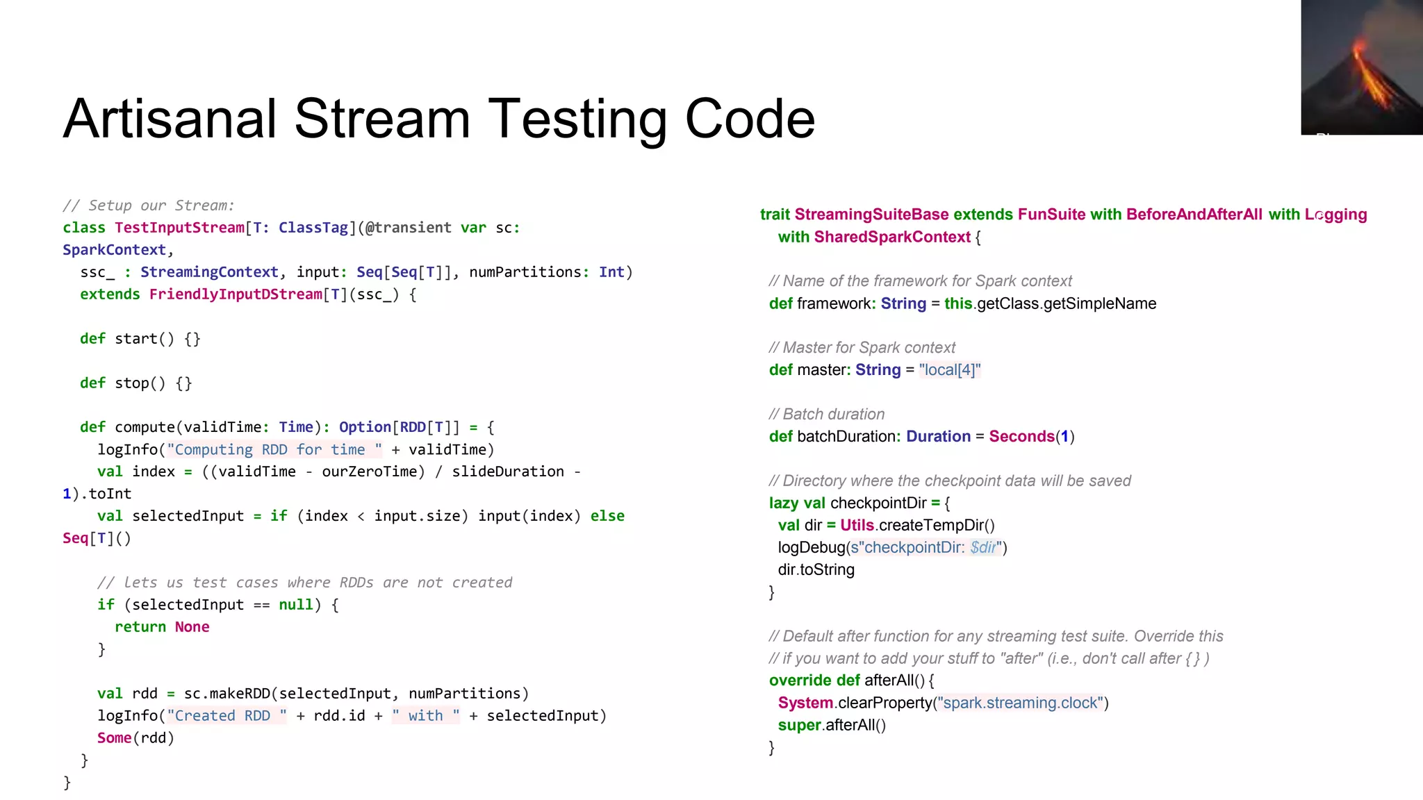 // Setup our Stream:
class TestInputStream[T: ClassTag](@transient var sc:
SparkContext,
ssc_ : StreamingContext, input: Seq[Seq[T]], numPartitions: Int)
extends FriendlyInputDStream[T](ssc_) {
def start() {}
def stop() {}
def compute(validTime: Time): Option[RDD[T]] = {
logInfo("Computing RDD for time " + validTime)
val index = ((validTime - ourZeroTime) / slideDuration -
1).toInt
val selectedInput = if (index < input.size) input(index) else
Seq[T]()
// lets us test cases where RDDs are not created
if (selectedInput == null) {
return None
}
val rdd = sc.makeRDD(selectedInput, numPartitions)
logInfo("Created RDD " + rdd.id + " with " + selectedInput)
Some(rdd)
}
}
Artisanal Stream Testing Code
trait StreamingSuiteBase extends FunSuite with BeforeAndAfterAll with Logging
with SharedSparkContext {
// Name of the framework for Spark context
def framework: String = this.getClass.getSimpleName
// Master for Spark context
def master: String = "local[4]"
// Batch duration
def batchDuration: Duration = Seconds(1)
// Directory where the checkpoint data will be saved
lazy val checkpointDir = {
val dir = Utils.createTempDir()
logDebug(s"checkpointDir: $dir")
dir.toString
}
// Default after function for any streaming test suite. Override this
// if you want to add your stuff to "after" (i.e., don't call after { } )
override def afterAll() {
System.clearProperty("spark.streaming.clock")
super.afterAll()
}
Pho
to
by
Stev
e
Jurv
etso
n
 