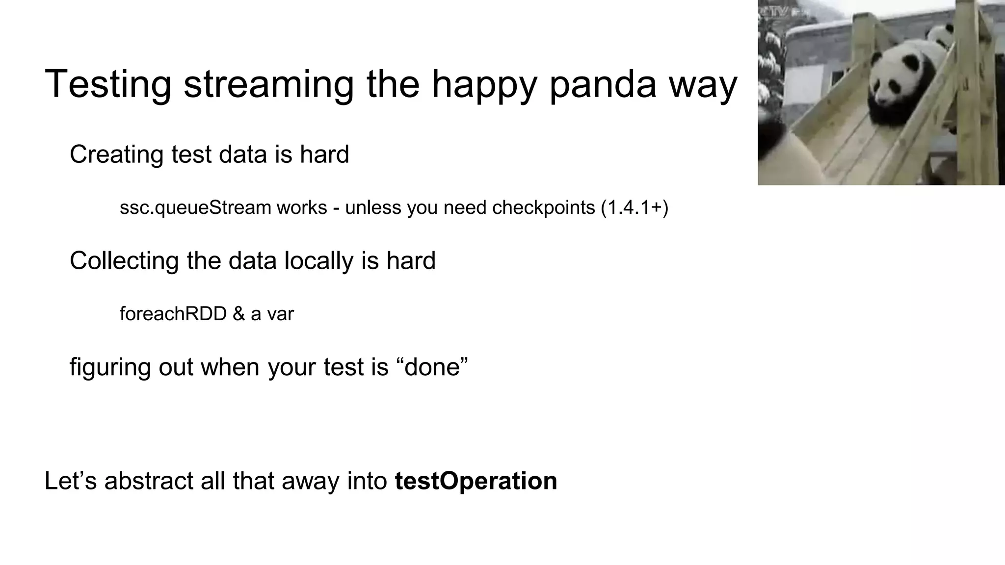 Testing streaming the happy panda way
Creating test data is hard
ssc.queueStream works - unless you need checkpoints (1.4.1+)
Collecting the data locally is hard
foreachRDD & a var
figuring out when your test is “done”
Let’s abstract all that away into testOperation
 