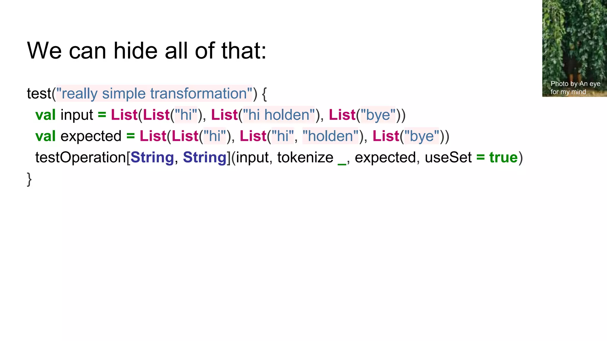 We can hide all of that:
test("really simple transformation") {
val input = List(List("hi"), List("hi holden"), List("bye"))
val expected = List(List("hi"), List("hi", "holden"), List("bye"))
testOperation[String, String](input, tokenize _, expected, useSet = true)
}
Photo by An eye
for my mind
 