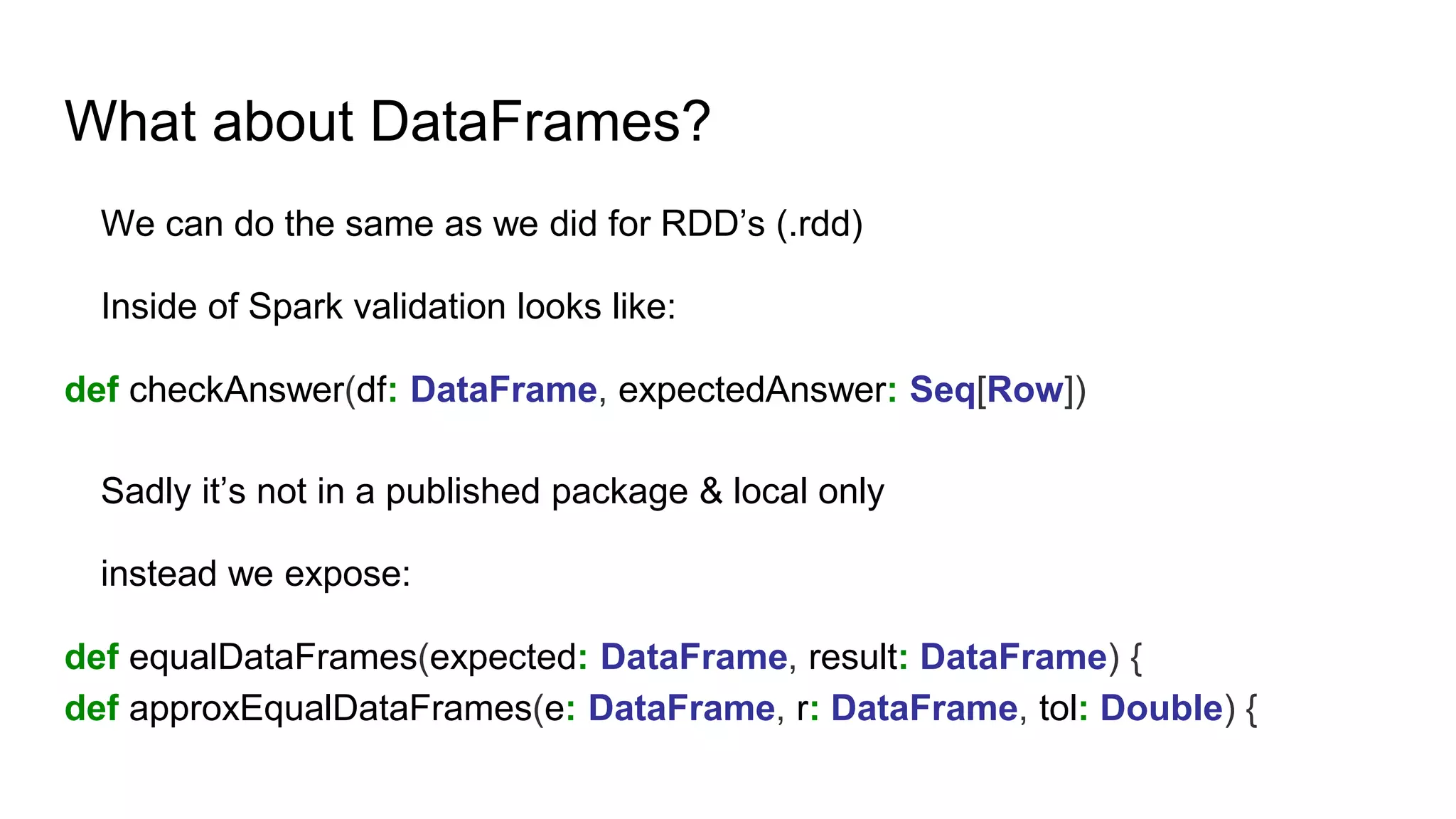 What about DataFrames?
We can do the same as we did for RDD’s (.rdd)
Inside of Spark validation looks like:
def checkAnswer(df: DataFrame, expectedAnswer: Seq[Row])
Sadly it’s not in a published package & local only
instead we expose:
def equalDataFrames(expected: DataFrame, result: DataFrame) {
def approxEqualDataFrames(e: DataFrame, r: DataFrame, tol: Double) {
 