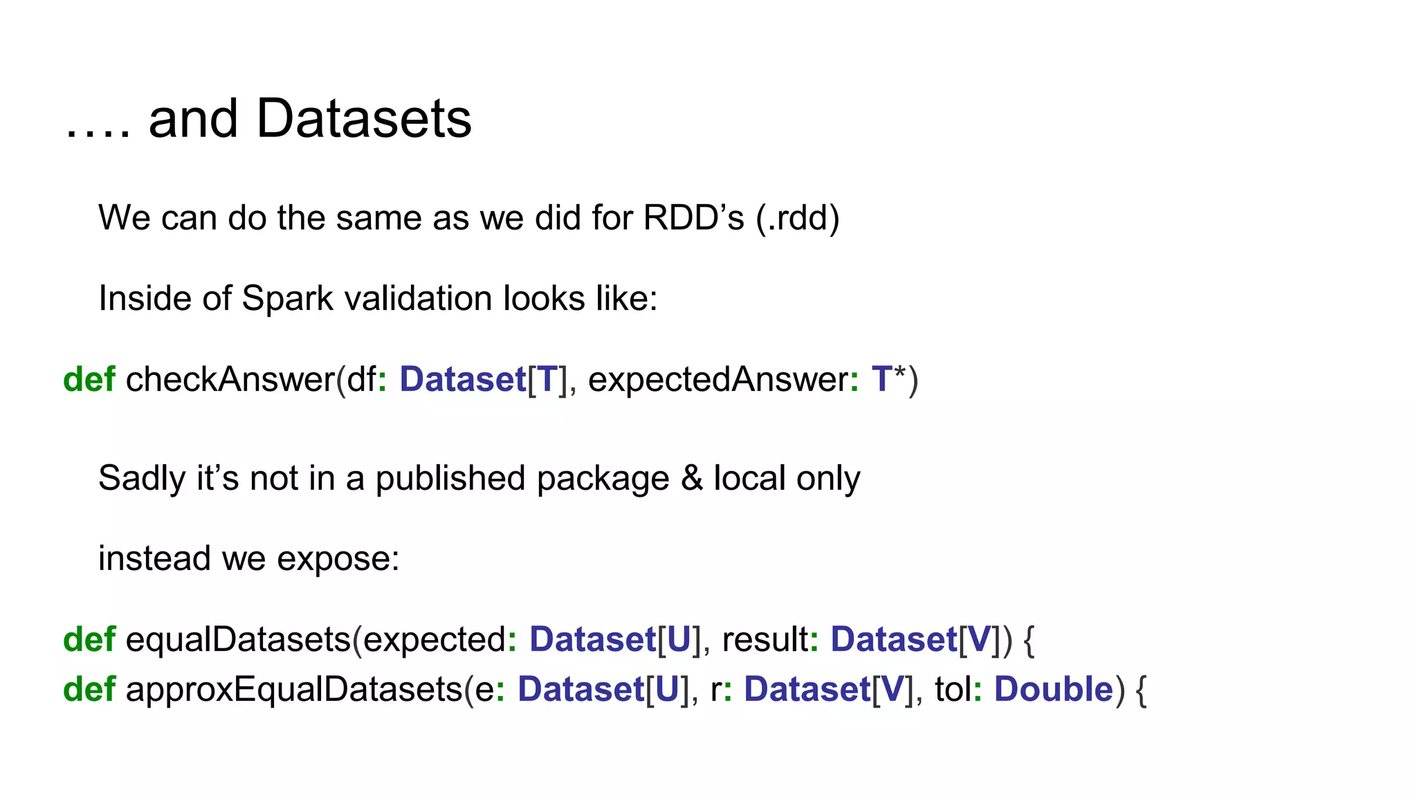 …. and Datasets
We can do the same as we did for RDD’s (.rdd)
Inside of Spark validation looks like:
def checkAnswer(df: Dataset[T], expectedAnswer: T*)
Sadly it’s not in a published package & local only
instead we expose:
def equalDatasets(expected: Dataset[U], result: Dataset[V]) {
def approxEqualDatasets(e: Dataset[U], r: Dataset[V], tol: Double) {
 