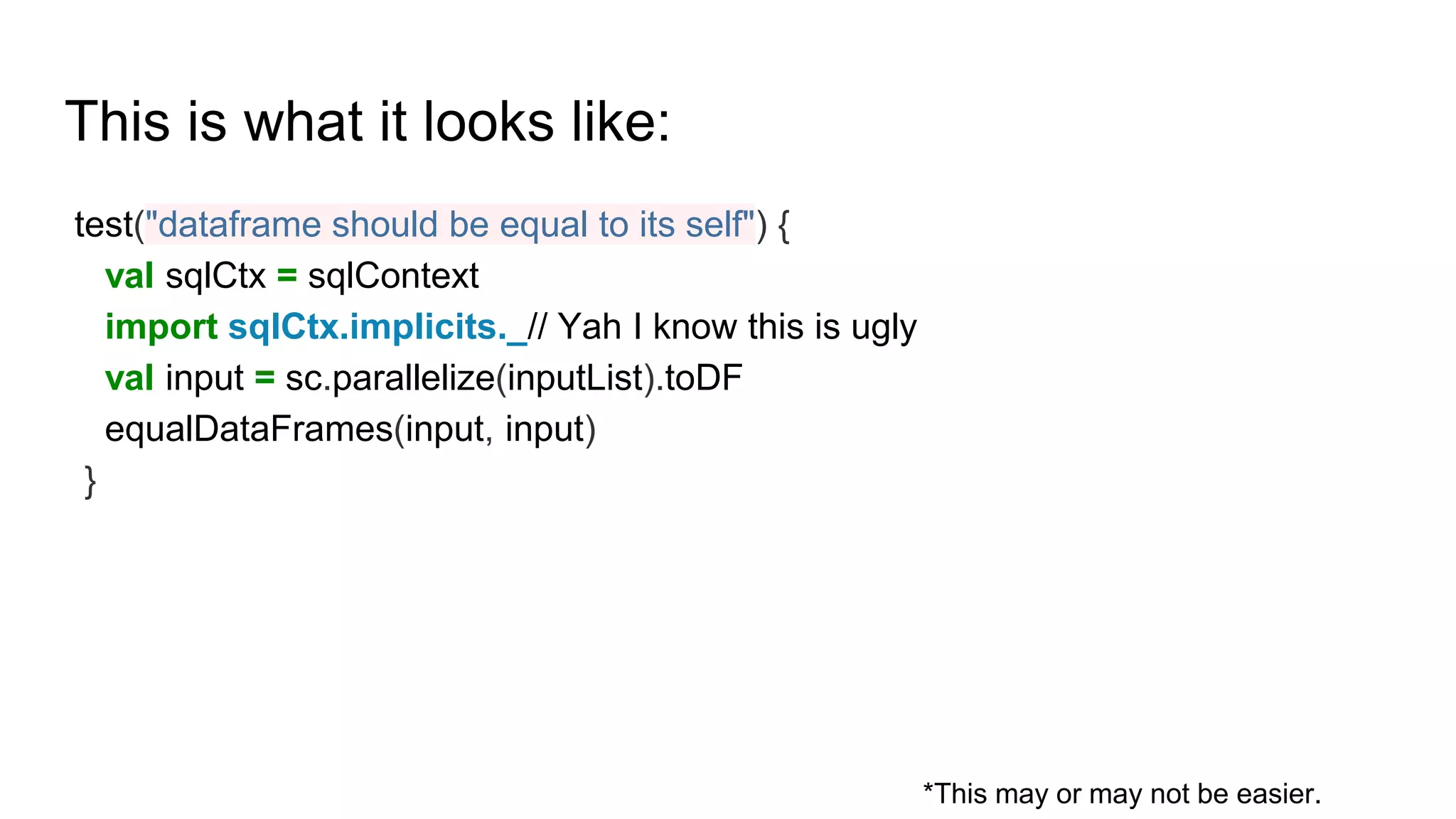 This is what it looks like:
test("dataframe should be equal to its self") {
val sqlCtx = sqlContext
import sqlCtx.implicits._// Yah I know this is ugly
val input = sc.parallelize(inputList).toDF
equalDataFrames(input, input)
}
*This may or may not be easier.
 