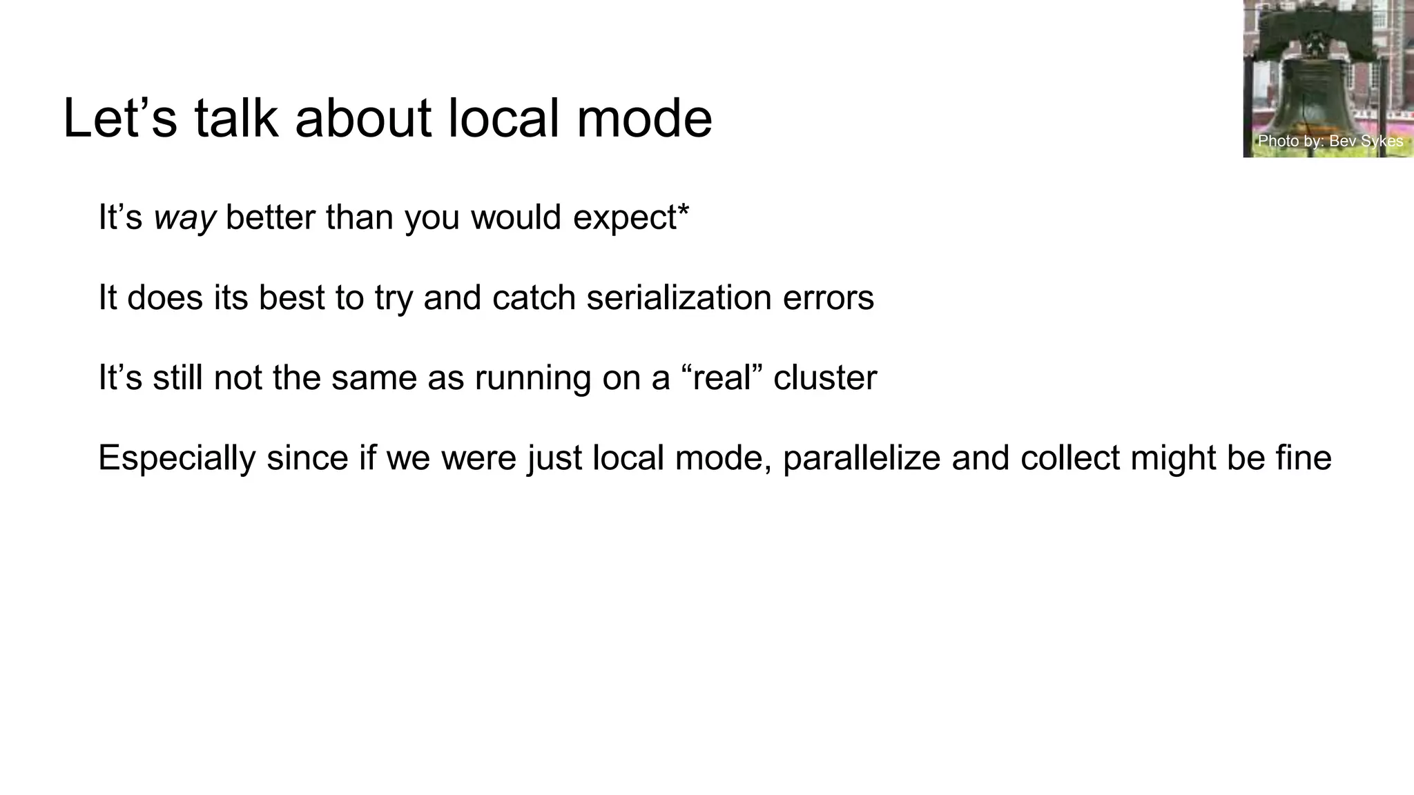 Let’s talk about local mode
It’s way better than you would expect*
It does its best to try and catch serialization errors
It’s still not the same as running on a “real” cluster
Especially since if we were just local mode, parallelize and collect might be fine
Photo by: Bev Sykes
 