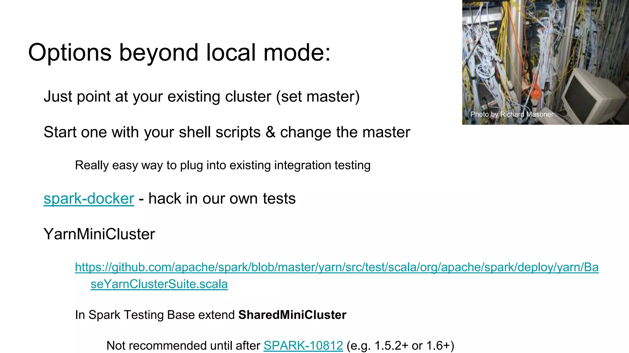Options beyond local mode:
Just point at your existing cluster (set master)
Start one with your shell scripts & change the master
Really easy way to plug into existing integration testing
spark-docker - hack in our own tests
YarnMiniCluster
https://github.com/apache/spark/blob/master/yarn/src/test/scala/org/apache/spark/deploy/yarn/Ba
seYarnClusterSuite.scala
In Spark Testing Base extend SharedMiniCluster
Not recommended until after SPARK-10812 (e.g. 1.5.2+ or 1.6+)
Photo by Richard Masoner
 