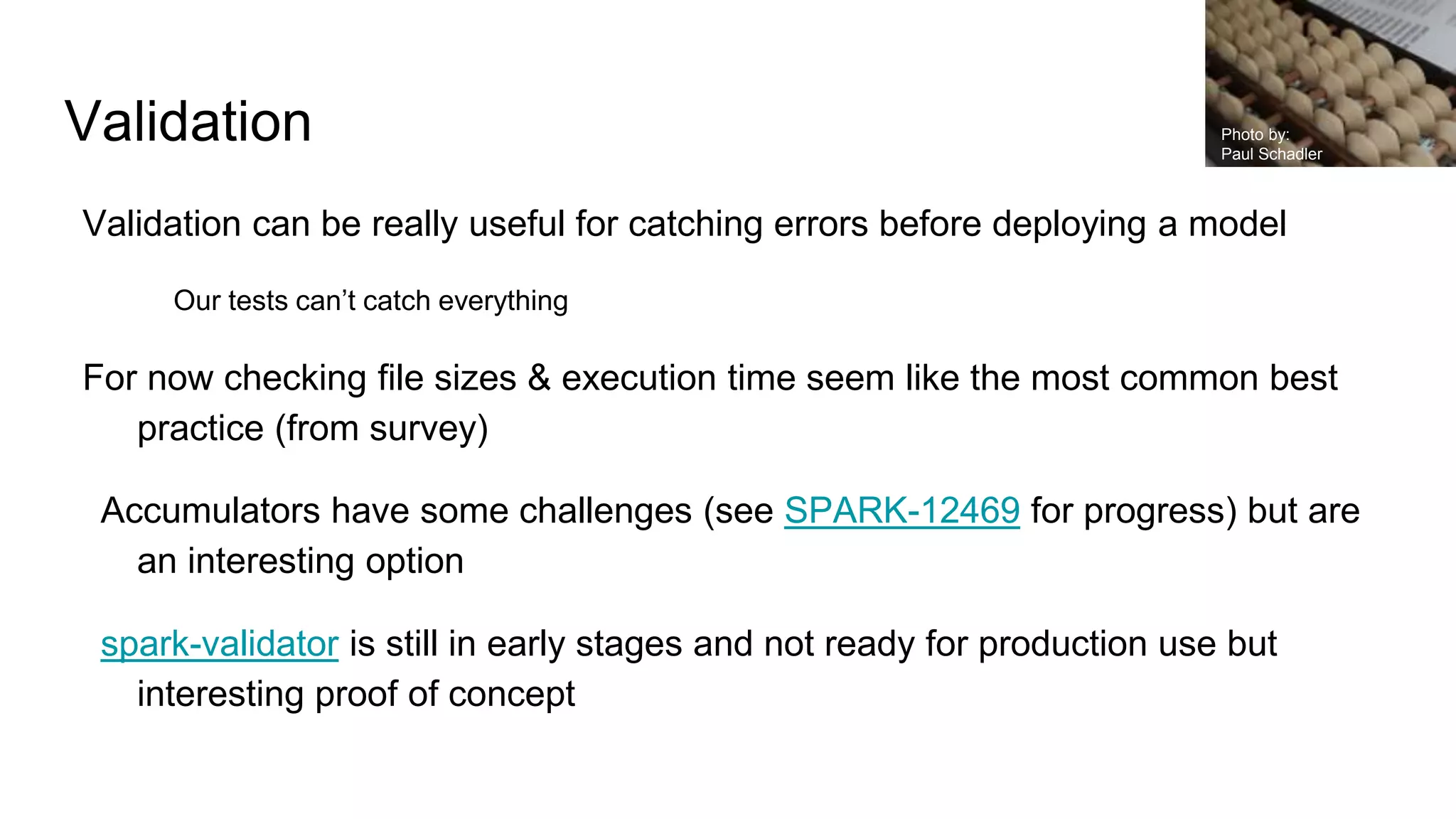 Validation
Validation can be really useful for catching errors before deploying a model
Our tests can’t catch everything
For now checking file sizes & execution time seem like the most common best
practice (from survey)
Accumulators have some challenges (see SPARK-12469 for progress) but are
an interesting option
spark-validator is still in early stages and not ready for production use but
interesting proof of concept
Photo by:
Paul Schadler
 