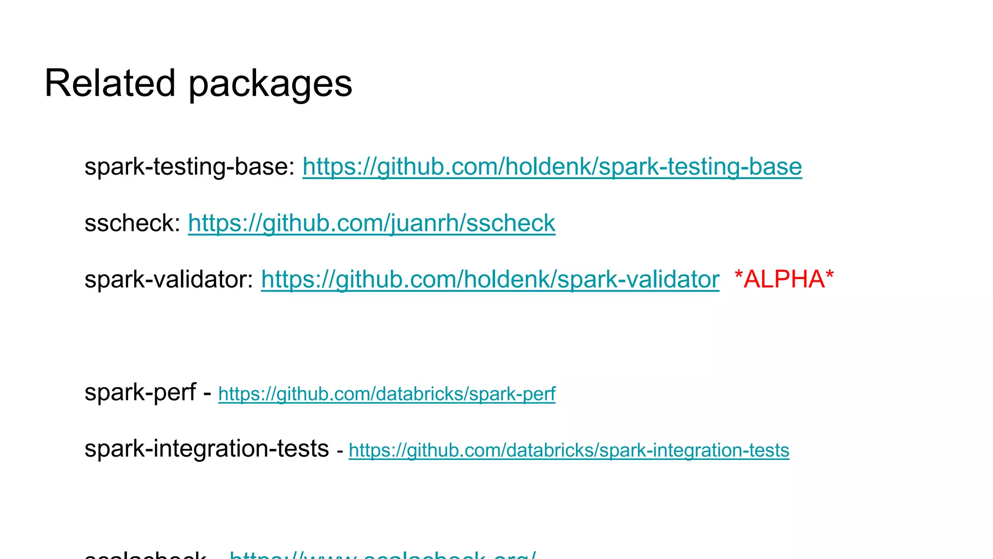 Related packages
spark-testing-base: https://github.com/holdenk/spark-testing-base
sscheck: https://github.com/juanrh/sscheck
spark-validator: https://github.com/holdenk/spark-validator *ALPHA*
spark-perf - https://github.com/databricks/spark-perf
spark-integration-tests - https://github.com/databricks/spark-integration-tests
 