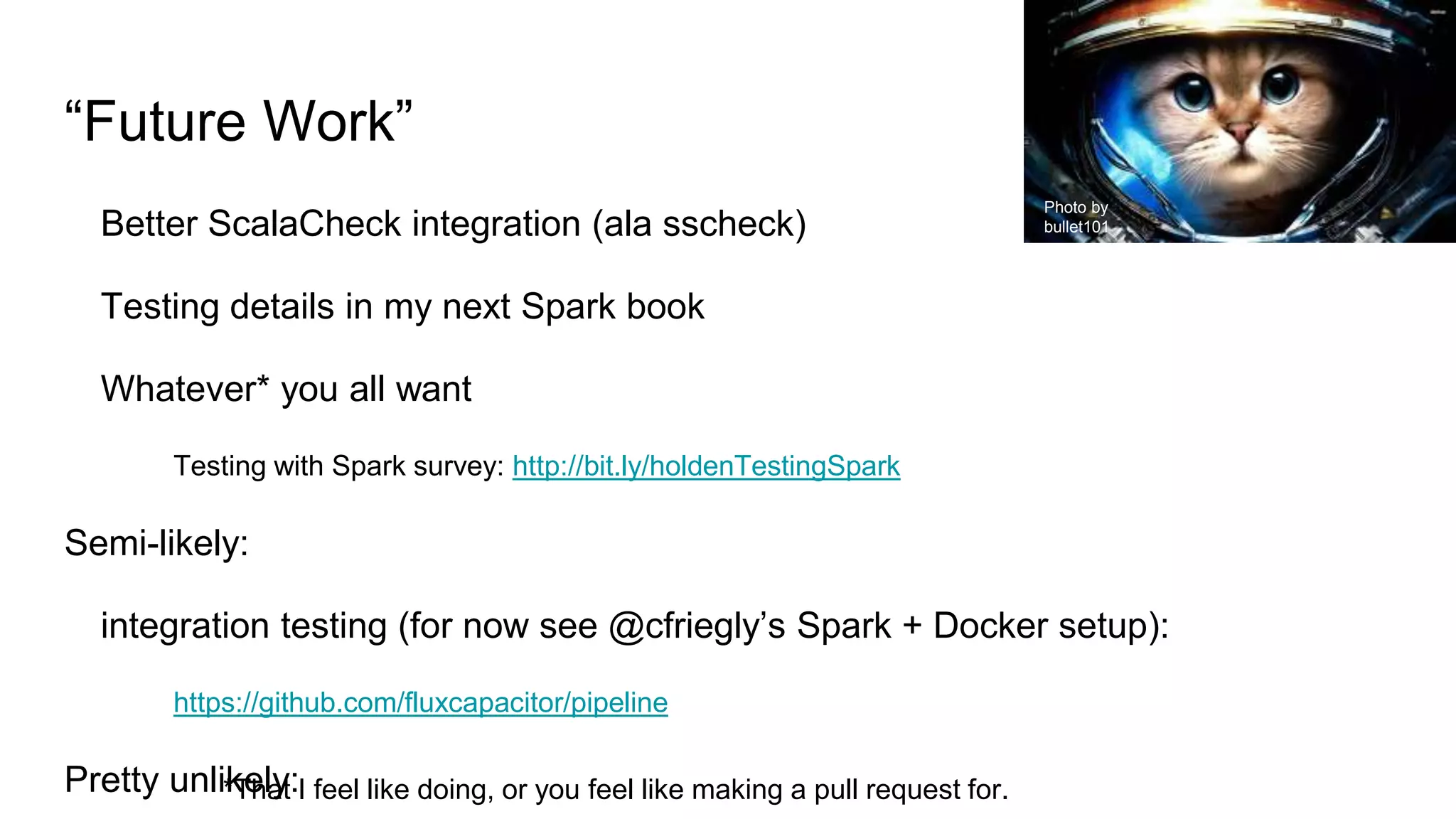 “Future Work”
Better ScalaCheck integration (ala sscheck)
Testing details in my next Spark book
Whatever* you all want
Testing with Spark survey: http://bit.ly/holdenTestingSpark
Semi-likely:
integration testing (for now see @cfriegly’s Spark + Docker setup):
https://github.com/fluxcapacitor/pipeline
Pretty unlikely:*That I feel like doing, or you feel like making a pull request for.
Photo by
bullet101
 