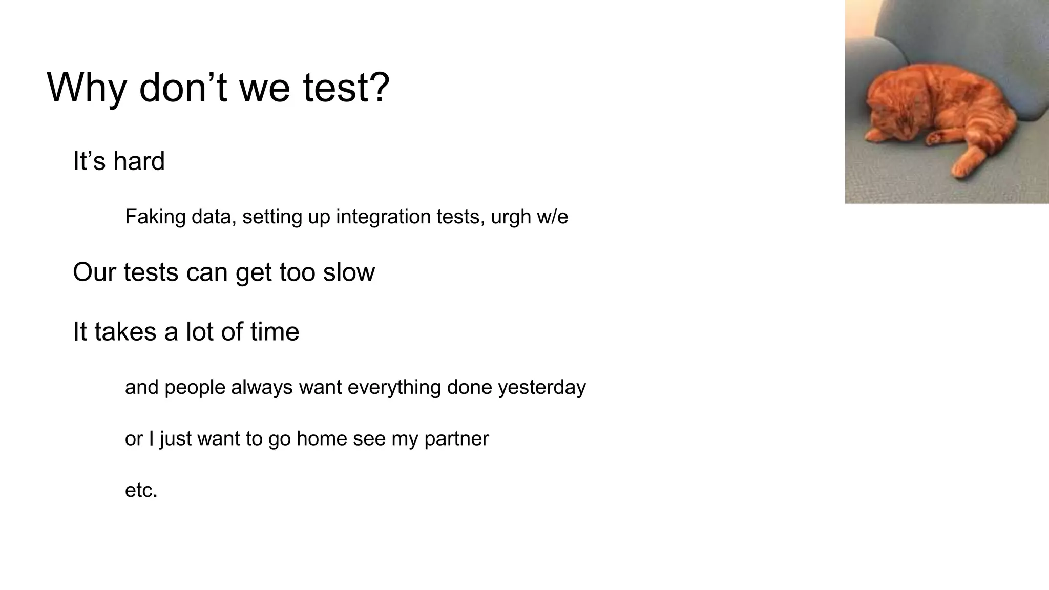 Why don’t we test?
It’s hard
Faking data, setting up integration tests, urgh w/e
Our tests can get too slow
It takes a lot of time
and people always want everything done yesterday
or I just want to go home see my partner
etc.
 