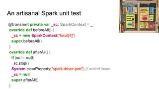 An artisanal Spark unit test
@transient private var _sc: SparkContext = _
override def beforeAll() {
_sc = new SparkContext("local[4]")
super.beforeAll()
}
override def afterAll() {
if (sc != null)
sc.stop()
System.clearProperty("spark.driver.port") // rebind issue
_sc = null
super.afterAll()
}
Photo by morinesque
 