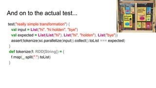 And on to the actual test...
test("really simple transformation") {
val input = List("hi", "hi holden", "bye")
val expected = List(List("hi"), List("hi", "holden"), List("bye"))
assert(tokenize(sc.parallelize(input)).collect().toList === expected)
}
def tokenize(f: RDD[String]) = {
f.map(_.split(" ").toList)
}
Photo by morinesque
 