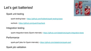 Let’s get batteries!
Spark unit testing
spark-testing-base - https://github.com/holdenk/spark-testing-base
sscheck - https://github.com/juanrh/sscheck
Integration testing
spark-integration-tests (Spark internals) - https://github.com/databricks/spark-integration-tests
Performance
spark-perf (also for Spark internals) - https://github.com/databricks/spark-perf
Spark job validation
Photo by Mike Mozart
 