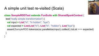 A simple unit test re-visited (Scala)
class SampleRDDTest extends FunSuite with SharedSparkContext {
test("really simple transformation") {
val input = List("hi", "hi holden", "bye")
val expected = List(List("hi"), List("hi", "holden"), List("bye"))
assert(SampleRDD.tokenize(sc.parallelize(input)).collect().toList === expected)
}
}
 