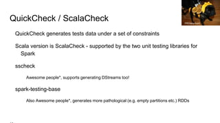 QuickCheck / ScalaCheck
QuickCheck generates tests data under a set of constraints
Scala version is ScalaCheck - supported by the two unit testing libraries for
Spark
sscheck
Awesome people*, supports generating DStreams too!
spark-testing-base
Also Awesome people*, generates more pathological (e.g. empty partitions etc.) RDDs
PROtara hunt
 