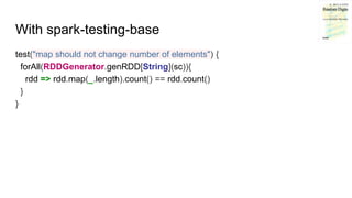 With spark-testing-base
test("map should not change number of elements") {
forAll(RDDGenerator.genRDD[String](sc)){
rdd => rdd.map(_.length).count() == rdd.count()
}
}
 
