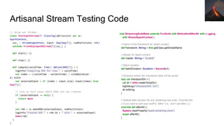 // Setup our Stream:
class TestInputStream[T: ClassTag](@transient var sc:
SparkContext,
ssc_ : StreamingContext, input: Seq[Seq[T]], numPartitions: Int)
extends FriendlyInputDStream[T](ssc_) {
def start() {}
def stop() {}
def compute(validTime: Time): Option[RDD[T]] = {
logInfo("Computing RDD for time " + validTime)
val index = ((validTime - ourZeroTime) / slideDuration -
1).toInt
val selectedInput = if (index < input.size) input(index) else
Seq[T]()
// lets us test cases where RDDs are not created
if (selectedInput == null) {
return None
}
val rdd = sc.makeRDD(selectedInput, numPartitions)
logInfo("Created RDD " + rdd.id + " with " + selectedInput)
Some(rdd)
}
}
Artisanal Stream Testing Code
trait StreamingSuiteBase extends FunSuite with BeforeAndAfterAll with Logging
with SharedSparkContext {
// Name of the framework for Spark context
def framework: String = this.getClass.getSimpleName
// Master for Spark context
def master: String = "local[4]"
// Batch duration
def batchDuration: Duration = Seconds(1)
// Directory where the checkpoint data will be saved
lazy val checkpointDir = {
val dir = Utils.createTempDir()
logDebug(s"checkpointDir: $dir")
dir.toString
}
// Default after function for any streaming test suite. Override this
// if you want to add your stuff to "after" (i.e., don't call after { } )
override def afterAll() {
System.clearProperty("spark.streaming.clock")
super.afterAll()
}
Pho
to
by
Stev
e
Jurv
etso
n
 