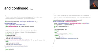 and continued….
/**
* Create an input stream for the provided input sequence. This is done using
* TestInputStream as queueStream's are not checkpointable.
*/
def createTestInputStream[T: ClassTag](sc: SparkContext, ssc_ :
TestStreamingContext,
input: Seq[Seq[T]]): TestInputStream[T] = {
new TestInputStream(sc, ssc_, input, numInputPartitions)
}
// Default before function for any streaming test suite. Override this
// if you want to add your stuff to "before" (i.e., don't call before { } )
override def beforeAll() {
if (useManualClock) {
logInfo("Using manual clock")
conf.set("spark.streaming.clock",
"org.apache.spark.streaming.util.TestManualClock") // We can specify our own clock
} else {
logInfo("Using real clock")
conf.set("spark.streaming.clock",
"org.apache.spark.streaming.util.SystemClock")
}
super.beforeAll()
}
/**
* Run a block of code with the given StreamingContext and automatically
* stop the context when the block completes or when an exception is thrown.
*/
def withOutputAndStreamingContext[R](outputStreamSSC:
(TestOutputStream[R], TestStreamingContext))
(block: (TestOutputStream[R], TestStreamingContext) => Unit): Unit = {
val outputStream = outputStreamSSC._1
val ssc = outputStreamSSC._2
try {
block(outputStream, ssc)
} finally {
try {
ssc.stop(stopSparkContext = false)
} catch {
case e: Exception =>
logError("Error stopping StreamingContext", e)
}
}
}
}
 