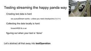 Testing streaming the happy panda way
Creating test data is hard
ssc.queueStream works - unless you need checkpoints (1.4.1+)
Collecting the data locally is hard
foreachRDD & a var
figuring out when your test is “done”
Let’s abstract all that away into testOperation
 