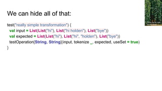 We can hide all of that:
test("really simple transformation") {
val input = List(List("hi"), List("hi holden"), List("bye"))
val expected = List(List("hi"), List("hi", "holden"), List("bye"))
testOperation[String, String](input, tokenize _, expected, useSet = true)
}
Photo by An eye
for my mind
 