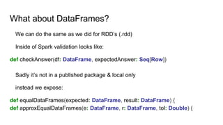What about DataFrames?
We can do the same as we did for RDD’s (.rdd)
Inside of Spark validation looks like:
def checkAnswer(df: DataFrame, expectedAnswer: Seq[Row])
Sadly it’s not in a published package & local only
instead we expose:
def equalDataFrames(expected: DataFrame, result: DataFrame) {
def approxEqualDataFrames(e: DataFrame, r: DataFrame, tol: Double) {
 