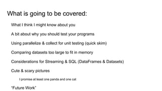 What is going to be covered:
What I think I might know about you
A bit about why you should test your programs
Using parallelize & collect for unit testing (quick skim)
Comparing datasets too large to fit in memory
Considerations for Streaming & SQL (DataFrames & Datasets)
Cute & scary pictures
I promise at least one panda and one cat
“Future Work”
 