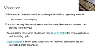 Validation
Validation can be really useful for catching errors before deploying a model
Our tests can’t catch everything
For now checking file sizes & execution time seem like the most common best
practice (from survey)
Accumulators have some challenges (see SPARK-12469 for progress) but are
an interesting option
spark-validator is still in early stages and not ready for production use but
interesting proof of concept
Photo by:
Paul Schadler
 