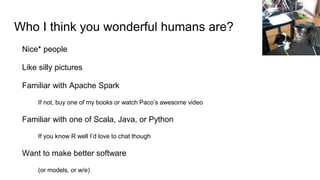 Who I think you wonderful humans are?
Nice* people
Like silly pictures
Familiar with Apache Spark
If not, buy one of my books or watch Paco’s awesome video
Familiar with one of Scala, Java, or Python
If you know R well I’d love to chat though
Want to make better software
(or models, or w/e)
 