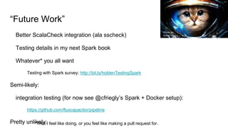 “Future Work”
Better ScalaCheck integration (ala sscheck)
Testing details in my next Spark book
Whatever* you all want
Testing with Spark survey: http://bit.ly/holdenTestingSpark
Semi-likely:
integration testing (for now see @cfriegly’s Spark + Docker setup):
https://github.com/fluxcapacitor/pipeline
Pretty unlikely:*That I feel like doing, or you feel like making a pull request for.
Photo by
bullet101
 