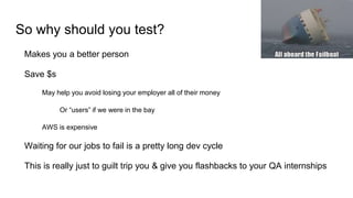 So why should you test?
Makes you a better person
Save $s
May help you avoid losing your employer all of their money
Or “users” if we were in the bay
AWS is expensive
Waiting for our jobs to fail is a pretty long dev cycle
This is really just to guilt trip you & give you flashbacks to your QA internships
 