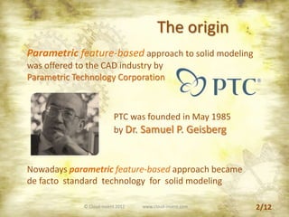 The origin
Parametric feature-based approach to solid modeling
was offered to the CAD industry by
Parametric Technology Corporation
PTC was founded in May 1985
by Dr. Samuel P. Geisberg
Nowadays parametric feature-based approach became
de facto standard technology for solid modeling
2/12© Cloud-Invent 2012 www.cloud-invent.com
 