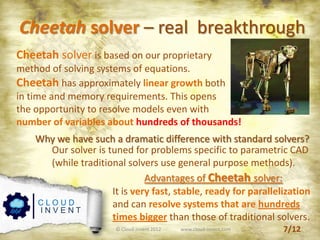 © Cloud-Invent 2012 www.cloud-invent.com
Cheetah solver – real breakthrough
C L O U D
I N V E N T
Cheetah solver is based on our proprietary
method of solving systems of equations.
Cheetah has approximately linear growth both
in time and memory requirements. This opens
the opportunity to resolve models even with
number of variables about hundreds of thousands!
Why we have such a dramatic difference with standard solvers?
Our solver is tuned for problems specific to parametric CAD
(while traditional solvers use general purpose methods).
Advantages of Cheetah solver:
It is very fast, stable, ready for parallelization
and can resolve systems that are hundreds
times bigger than those of traditional solvers.
7/12
 