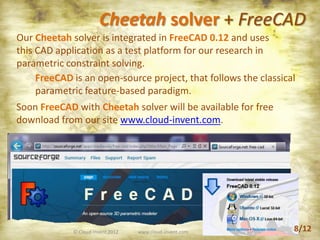 © Cloud-Invent 2012 www.cloud-invent.com
Cheetah solver + FreeCAD
FreeCAD is an open-source project, that follows the classical
parametric feature-based paradigm.
Our Cheetah solver is integrated in FreeCAD 0.12 and uses
this CAD application as a test platform for our research in
parametric constraint solving.
Soon FreeCAD with Cheetah solver will be available for free
download from our site www.cloud-invent.com.
8/12
 