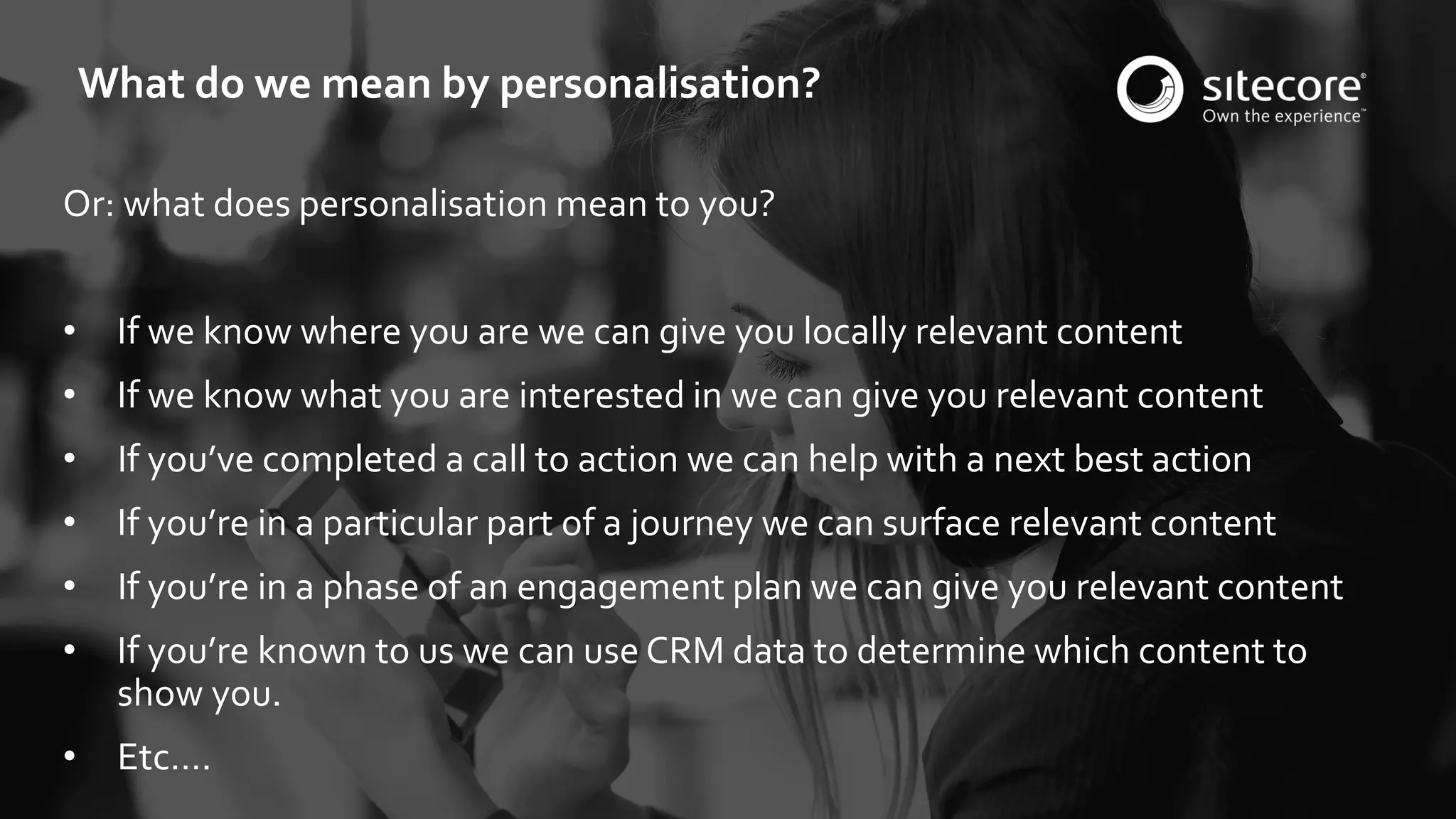 © 2001-2016 Sitecore Corporation A/S. All rights reserved. Sitecore® and Own the Experience® are registered trademarks of Sitecore Corporation A/S. All other brand and product names are the property of their respective owners.
Or: what does personalisation mean to you?
• If we know where you are we can give you locally relevant content
• If we know what you are interested in we can give you relevant content
• If you’ve completed a call to action we can help with a next best action
• If you’re in a particular part of a journey we can surface relevant content
• If you’re in a phase of an engagement plan we can give you relevant content
• If you’re known to us we can use CRM data to determine which content to
show you.
• Etc….
What do we mean by personalisation?
 