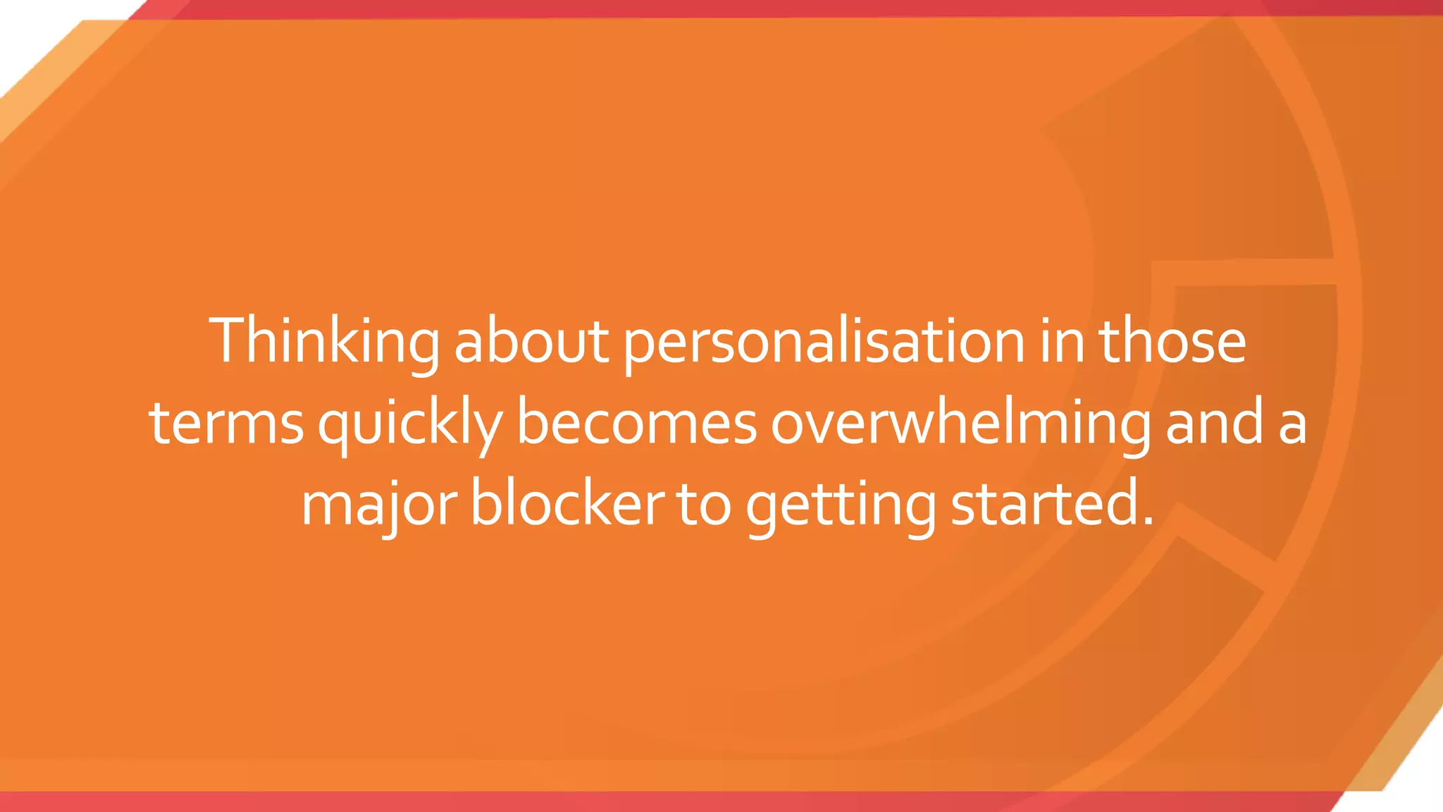 Thinkingabout personalisationin those
terms quicklybecomes overwhelmingand a
majorblockerto gettingstarted.
 