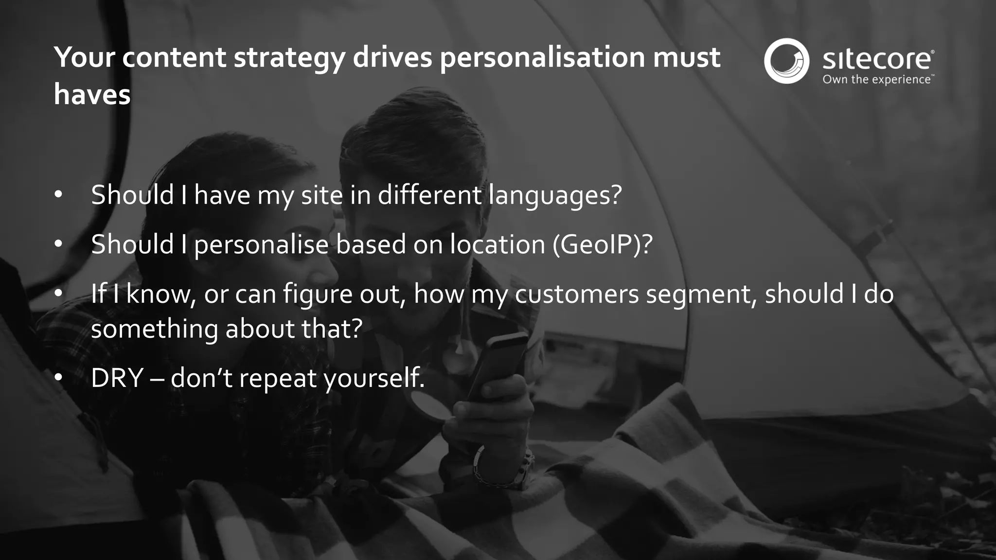 © 2001-2016 Sitecore Corporation A/S. All rights reserved. Sitecore® and Own the Experience® are registered trademarks of Sitecore Corporation A/S. All other brand and product names are the property of their respective owners.
• Should I have my site in different languages?
• Should I personalise based on location (GeoIP)?
• If I know, or can figure out, how my customers segment, should I do
something about that?
• DRY – don’t repeat yourself.
Your content strategy drives personalisation must
haves
 