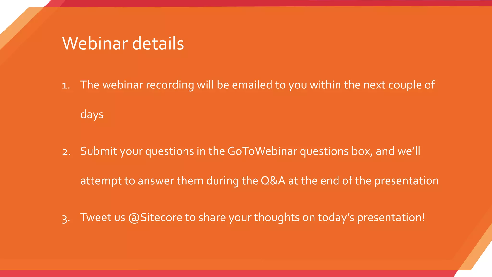 1. The webinar recording will be emailed to you within the next couple of
days
2. Submit your questions in the GoToWebinar questions box, and we’ll
attempt to answer them during the Q&A at the end of the presentation
3. Tweet us @Sitecore to share your thoughts on today’s presentation!
Webinar details
 