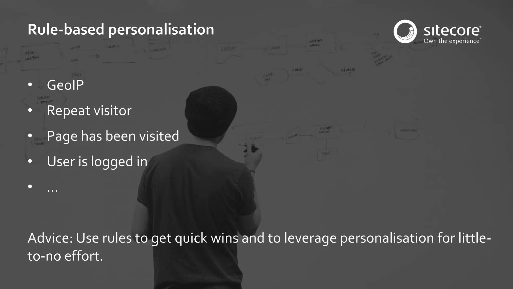 © 2001-2016 Sitecore Corporation A/S. All rights reserved. Sitecore® and Own the Experience® are registered trademarks of Sitecore Corporation A/S. All other brand and product names are the property of their respective owners.
• GeoIP
• Repeat visitor
• Page has been visited
• User is logged in
• …
Advice: Use rules to get quick wins and to leverage personalisation for little-
to-no effort.
Rule-based personalisation
 
